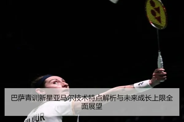 巴萨青训新星亚马尔技术特点解析与未来成长上限全面展望