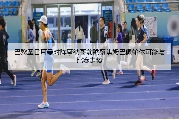 巴黎圣日耳曼对阵摩纳哥前瞻聚焦姆巴佩轮休可能与比赛走势