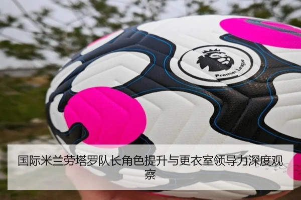 国际米兰劳塔罗队长角色提升与更衣室领导力深度观察