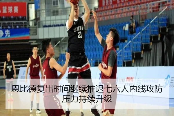 恩比德复出时间继续推迟七六人内线攻防压力持续升级