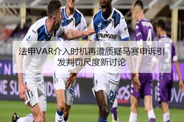 法甲VAR介入时机再遭质疑马赛申诉引发判罚尺度新讨论
