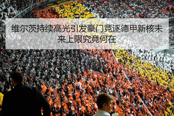 维尔茨持续高光引发豪门竞逐德甲新核未来上限究竟何在