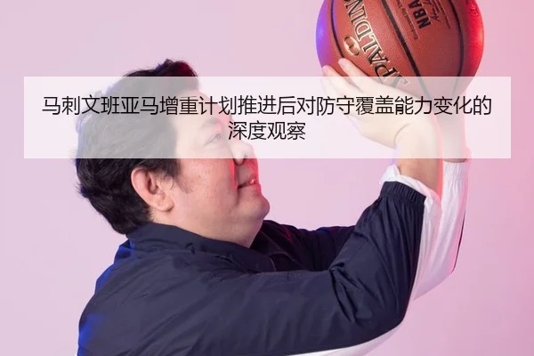 马刺文班亚马增重计划推进后对防守覆盖能力变化的深度观察