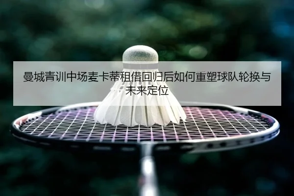 曼城青训中场麦卡蒂租借回归后如何重塑球队轮换与未来定位