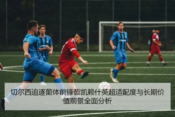 切尔西追逐葡体前锋哲凯赖什英超适配度与长期价值前景全面分析