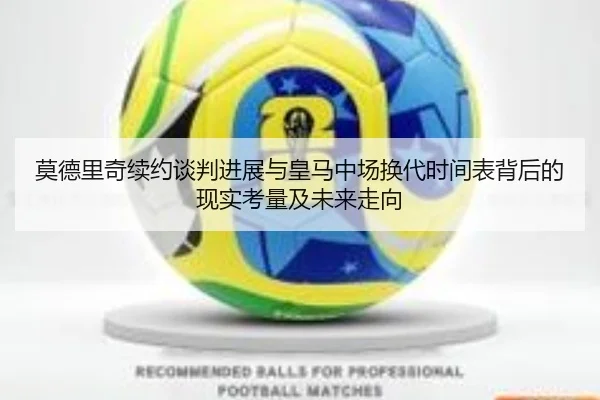 莫德里奇续约谈判进展与皇马中场换代时间表背后的现实考量及未来走向