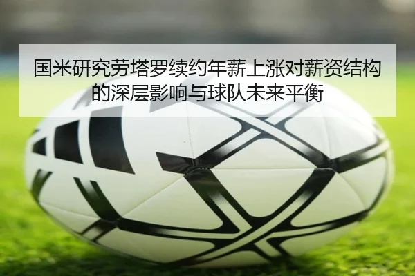 国米研究劳塔罗续约年薪上涨对薪资结构的深层影响与球队未来平衡