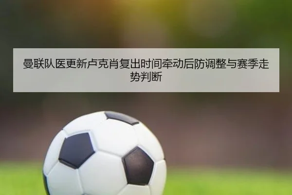 曼联队医更新卢克肖复出时间牵动后防调整与赛季走势判断