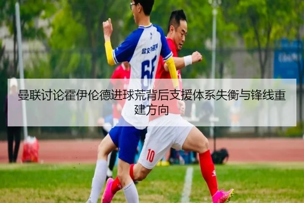 曼联讨论霍伊伦德进球荒背后支援体系失衡与锋线重建方向