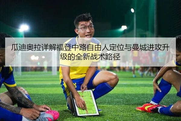瓜迪奥拉详解福登中路自由人定位与曼城进攻升级的全新战术路径