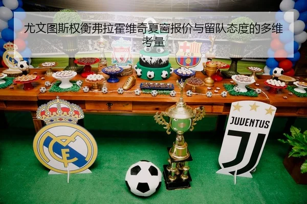 尤文图斯权衡弗拉霍维奇夏窗报价与留队态度的多维考量