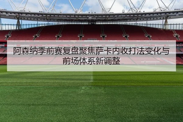 阿森纳季前赛复盘聚焦萨卡内收打法变化与前场体系新调整