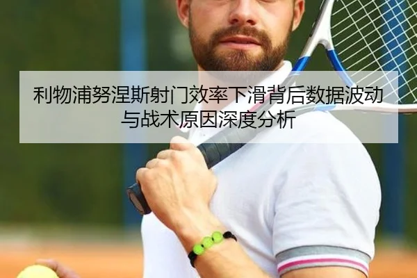 利物浦努涅斯射门效率下滑背后数据波动与战术原因深度分析