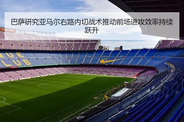 巴萨研究亚马尔右路内切战术推动前场进攻效率持续跃升