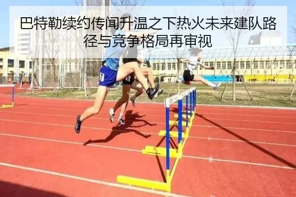 巴特勒续约传闻升温之下热火未来建队路径与竞争格局再审视